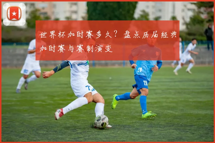 世界杯加时赛多久？盘点历届经典加时赛与赛制演变