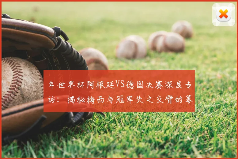 年世界杯阿根廷VS德国决赛深度专访：揭秘梅西与冠军失之交臂的幕后