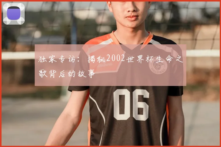 独家专访：揭秘2002世界杯生命之歌背后的故事