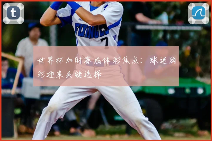 世界杯加时赛成体彩焦点：球迷购彩迎来关键选择