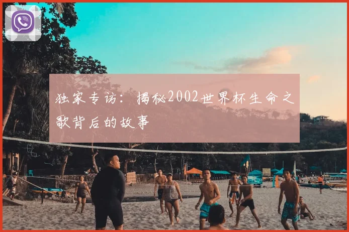 独家专访：揭秘2002世界杯生命之歌背后的故事