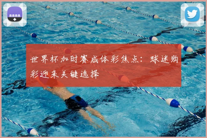 世界杯加时赛成体彩焦点：球迷购彩迎来关键选择