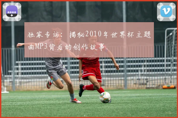 独家专访：揭秘2010年世界杯主题曲MP3背后的创作故事