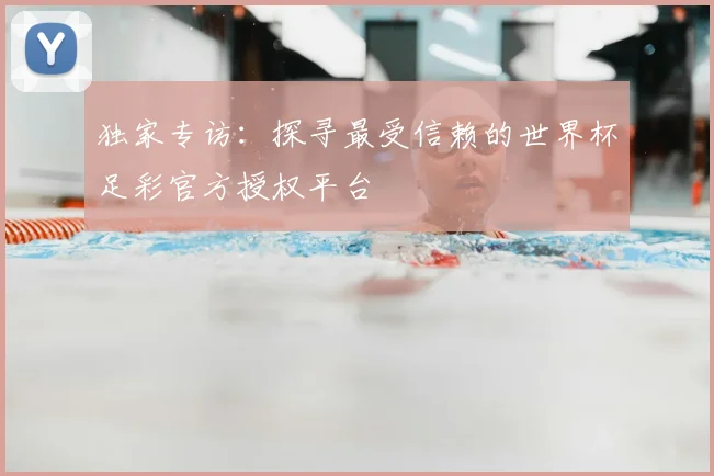 独家专访：探寻最受信赖的世界杯足彩官方授权平台