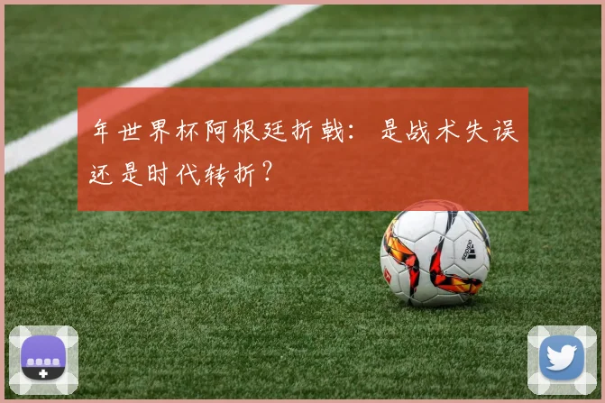年世界杯阿根廷折戟：是战术失误还是时代转折？