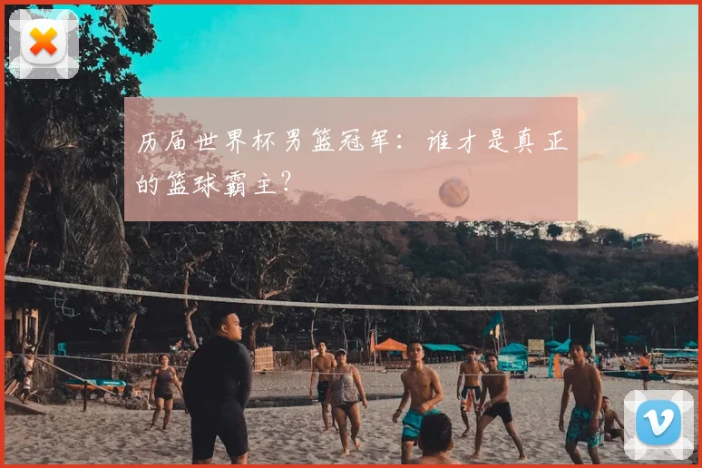历届世界杯男篮冠军:谁才是真正的篮球霸主?