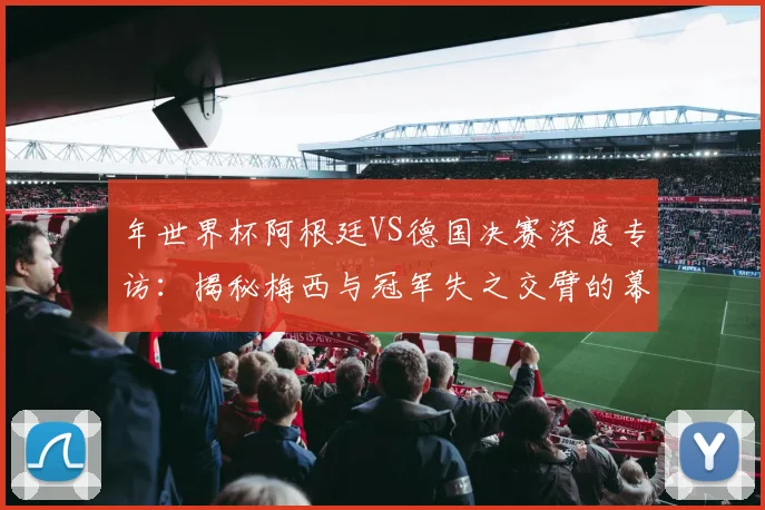 年世界杯阿根廷VS德国决赛深度专访：揭秘梅西与冠军失之交臂的幕后