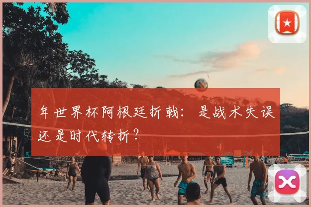 年世界杯阿根廷折戟：是战术失误还是时代转折？