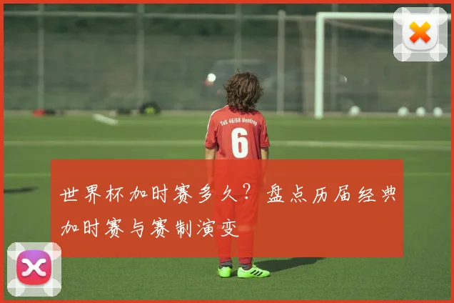 世界杯加时赛多久？盘点历届经典加时赛与赛制演变