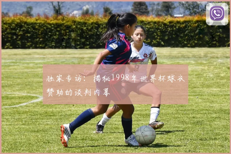 独家专访：揭秘1998年世界杯球衣赞助的谈判内幕