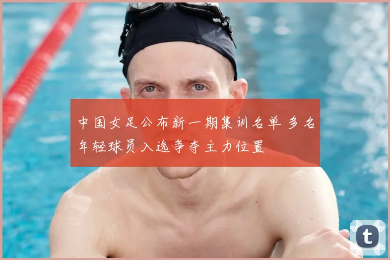 中国女足公布新一期集训名单 多名年轻球员入选争夺主力位置