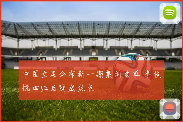 中国女足公布新一期集训名单 李佳悦回归后防成焦点