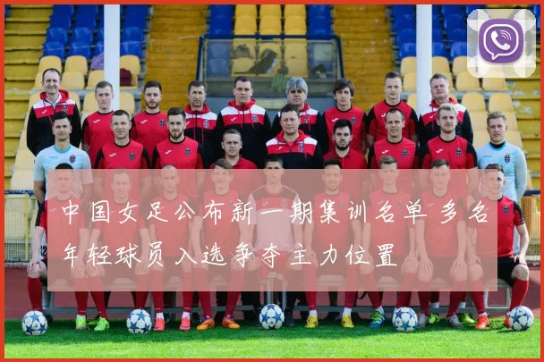 中国女足公布新一期集训名单 多名年轻球员入选争夺主力位置